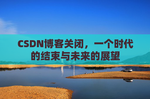 CSDN博客关闭，一个时代的结束与未来的展望